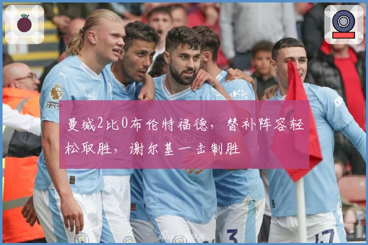 曼城2比0布伦特福德，替补阵容轻松取胜，谢尔基一击制胜