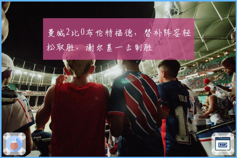 曼城2比0布伦特福德，替补阵容轻松取胜，谢尔基一击制胜