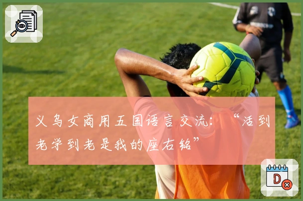 义乌女商用五国语言交流：“活到老学到老是我的座右铭”