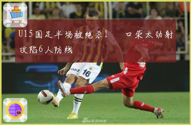 U15国足半场被绝杀！沢口荣太劲射攻陷6人防线