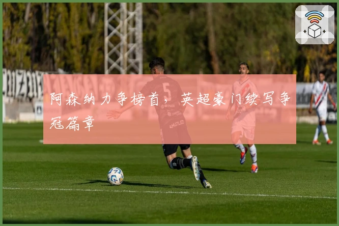 阿森纳力争榜首，英超豪门续写争冠篇章