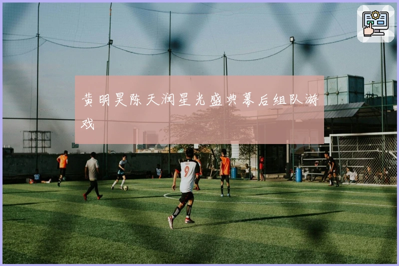 黄明昊陈天润星光盛典幕后组队游戏