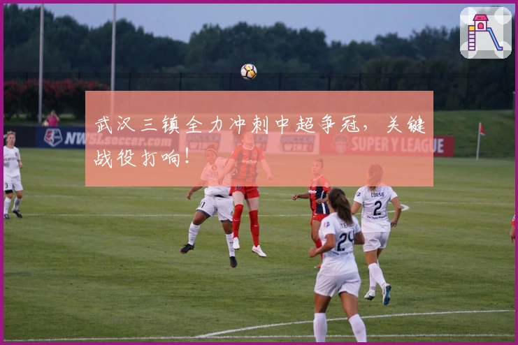 武汉三镇全力冲刺中超争冠，关键战役打响！