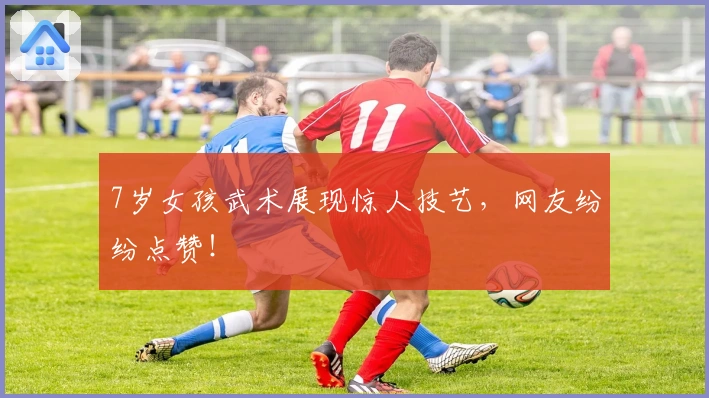 7岁女孩武术展现惊人技艺，网友纷纷点赞！