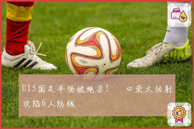 U15国足半场被绝杀！沢口荣太劲射攻陷6人防线